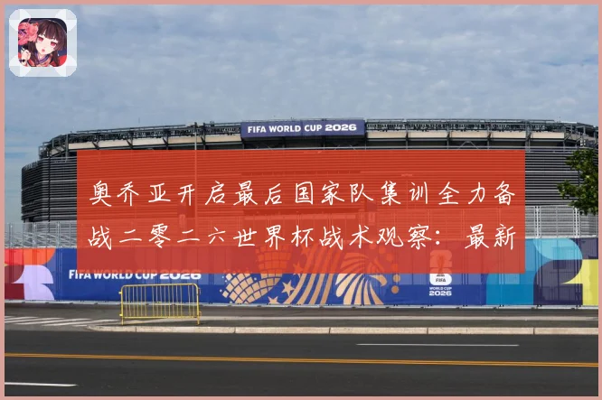 奥乔亚开启最后国家队集训全力备战二零二六世界杯战术观察：最新赛事动态与深度分析