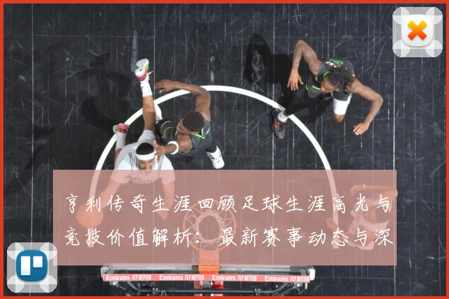亨利传奇生涯回顾足球生涯高光与竞技价值解析：最新赛事动态与深度分析