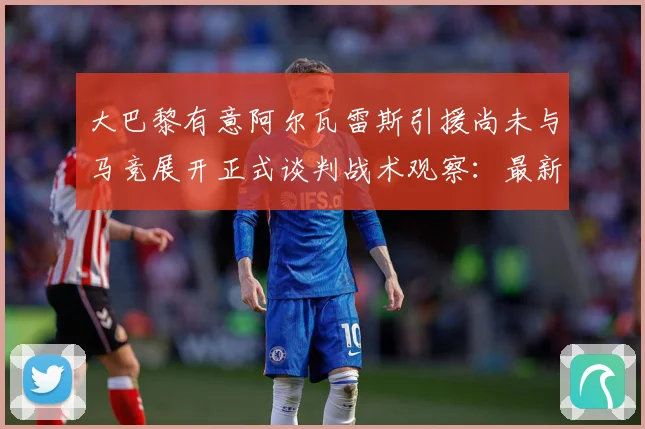 大巴黎有意阿尔瓦雷斯引援尚未与马竞展开正式谈判战术观察：最新赛事动态与深度分析