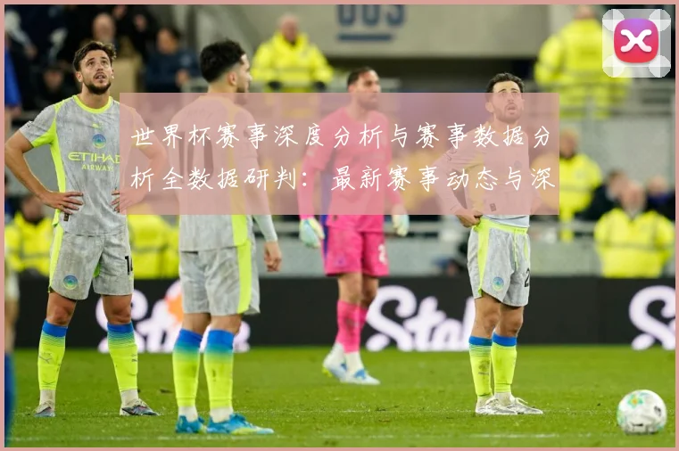 世界杯赛事深度分析与赛事数据分析全数据研判：最新赛事动态与深度分析