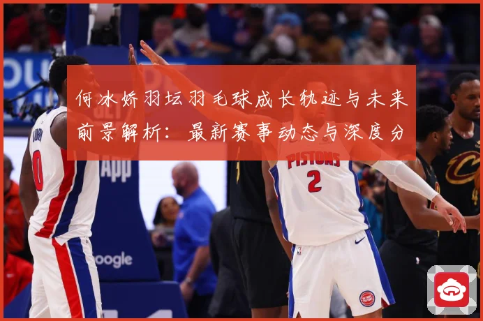 何冰娇羽坛羽毛球成长轨迹与未来前景解析：最新赛事动态与深度分析