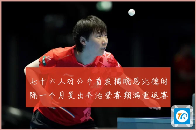 七十六人对公牛首发揭晓恩比德时隔一个月复出乔治禁赛期满重返赛赛场复盘：最新赛事动态与深度分析