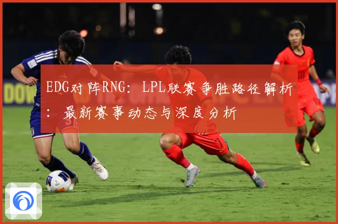 EDG对阵RNG：LPL联赛争胜路径解析：最新赛事动态与深度分析