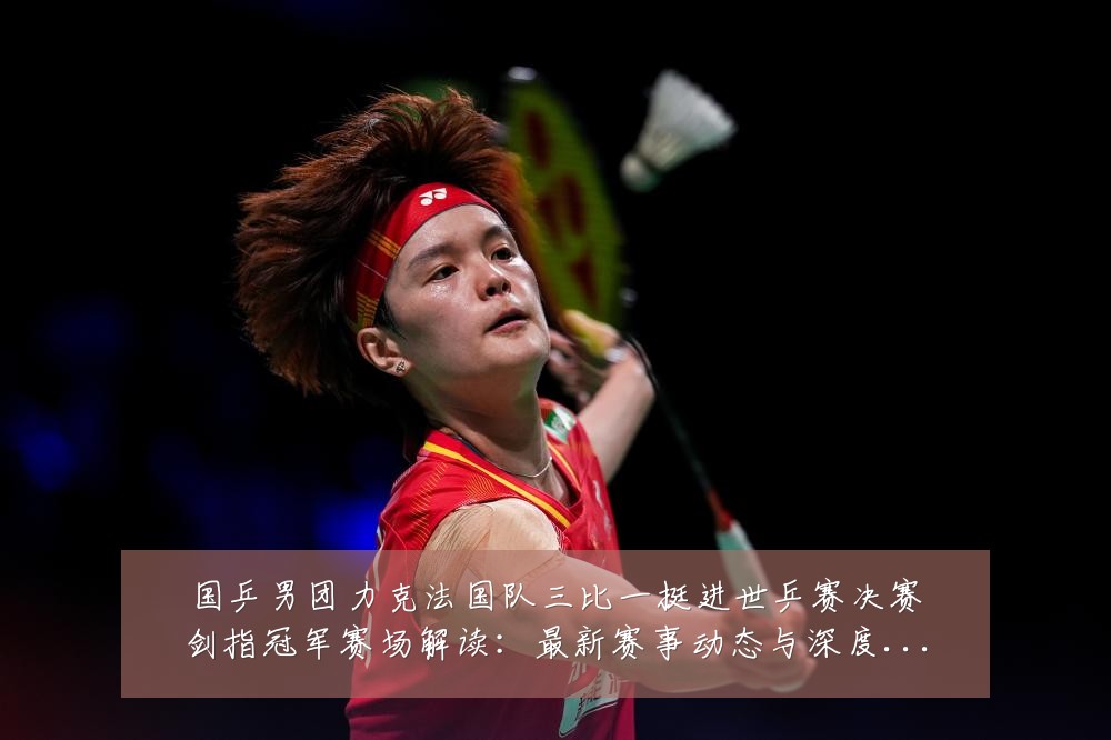 国乒男团力克法国队三比一挺进世乒赛决赛剑指冠军赛场解读：最新赛事动态与深度分析