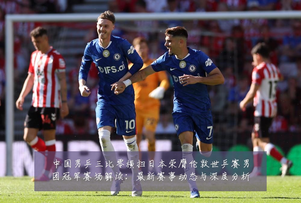 中国男乒三比零横扫日本荣膺伦敦世乒赛男团冠军赛场解读：最新赛事动态与深度分析